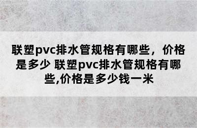 联塑pvc排水管规格有哪些，价格是多少 联塑pvc排水管规格有哪些,价格是多少钱一米